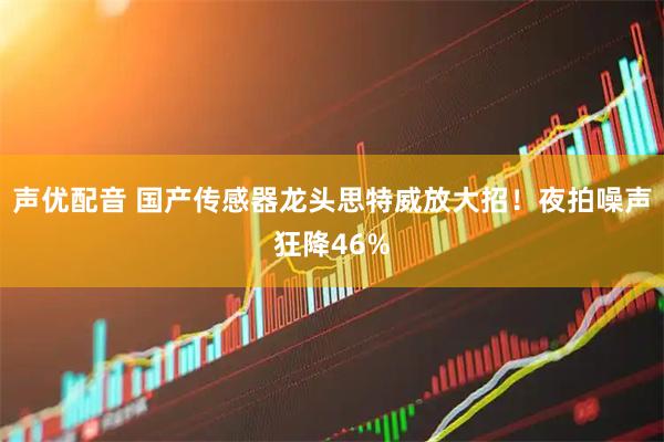 声优配音 国产传感器龙头思特威放大招！夜拍噪声狂降46%