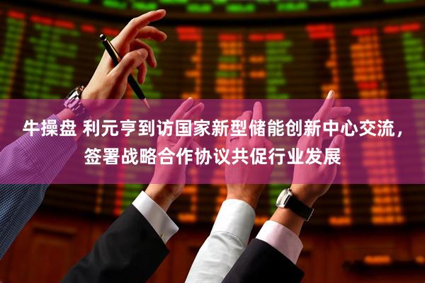 牛操盘 利元亨到访国家新型储能创新中心交流，签署战略合作协议共促行业发展