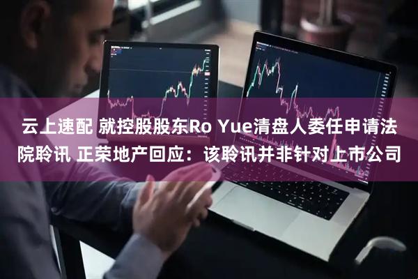 云上速配 就控股股东Ro Yue清盘人委任申请法院聆讯 正荣地产回应：该聆讯并非针对上市公司