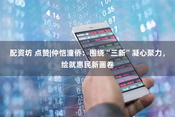 配资坊 点赞|仲恺潼侨：围绕“三新”凝心聚力，绘就惠民新画卷