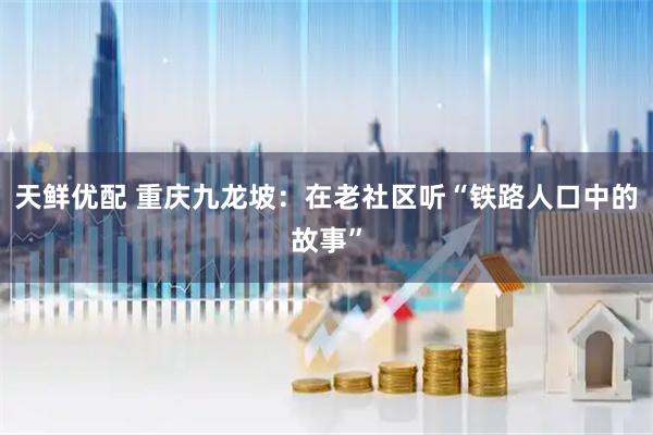 天鲜优配 重庆九龙坡：在老社区听“铁路人口中的故事”