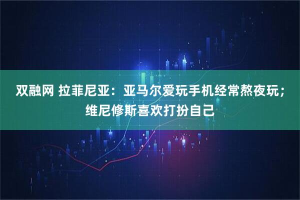 双融网 拉菲尼亚：亚马尔爱玩手机经常熬夜玩；维尼修斯喜欢打扮自己