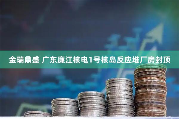 金瑞鼎盛 广东廉江核电1号核岛反应堆厂房封顶