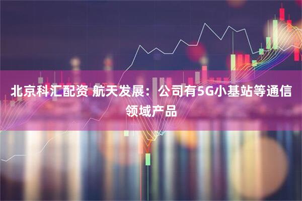 北京科汇配资 航天发展：公司有5G小基站等通信领域产品
