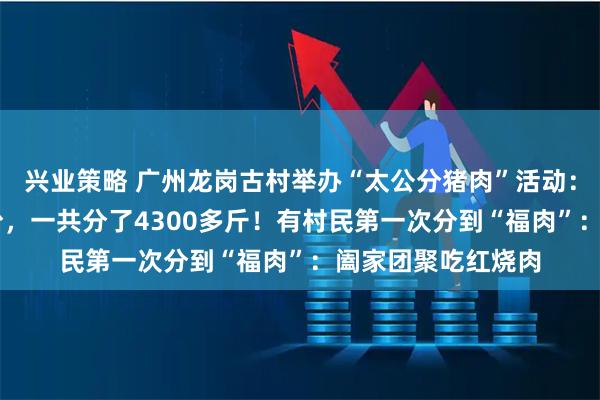 兴业策略 广州龙岗古村举办“太公分猪肉”活动：60岁以上人人有份，一共分了4300多斤！有村民第一次分到“福肉”：阖家团聚吃红烧肉