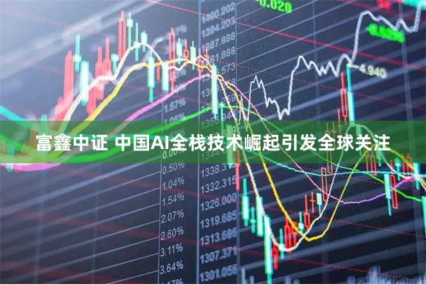 富鑫中证 中国AI全栈技术崛起引发全球关注