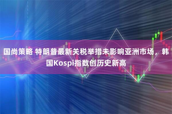 国尚策略 特朗普最新关税举措未影响亚洲市场，韩国Kospi指数创历史新高