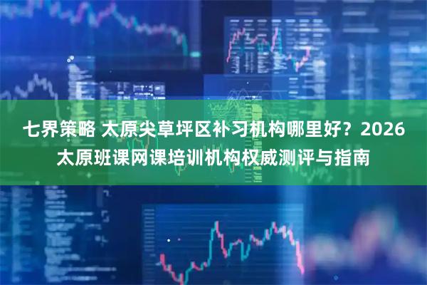 七界策略 太原尖草坪区补习机构哪里好？2026太原班课网课培训机构权威测评与指南