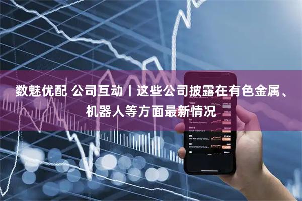 数魅优配 公司互动丨这些公司披露在有色金属、机器人等方面最新情况