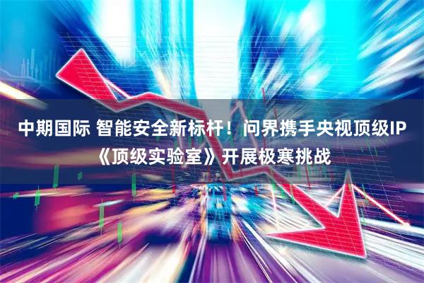 中期国际 智能安全新标杆！问界携手央视顶级IP《顶级实验室》开展极寒挑战