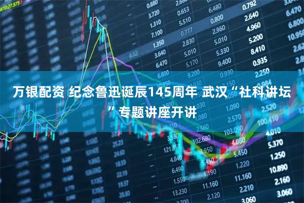 万银配资 纪念鲁迅诞辰145周年 武汉“社科讲坛”专题讲座开讲