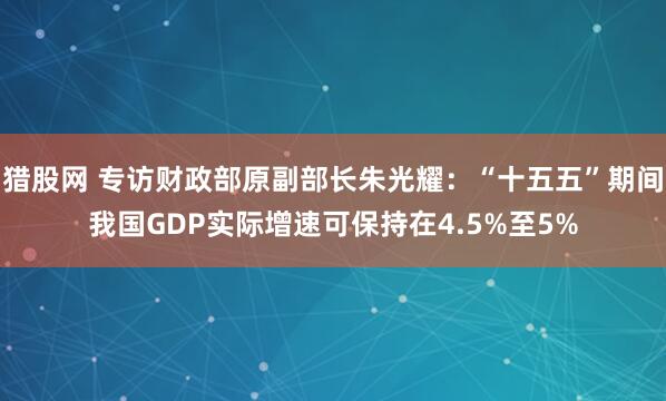 猎股网 专访财政部原副部长朱光耀：“十五五”期间我国GDP实际增速可保持在4.5%至5%
