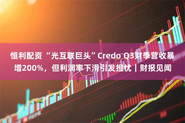 恒利配资 “光互联巨头”Credo Q3财季营收暴增200%，但利润率下滑引发担忧｜财报见闻