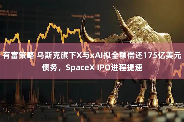有富策略 马斯克旗下X与xAI拟全额偿还175亿美元债务，SpaceX IPO进程提速