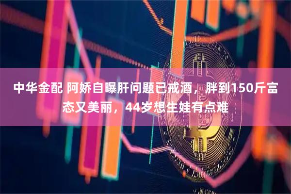 中华金配 阿娇自曝肝问题已戒酒，胖到150斤富态又美丽，44岁想生娃有点难