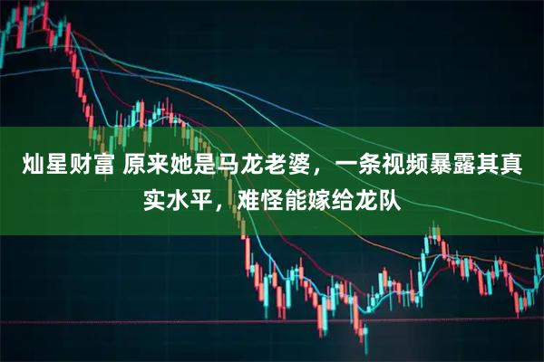 灿星财富 原来她是马龙老婆，一条视频暴露其真实水平，难怪能嫁给龙队