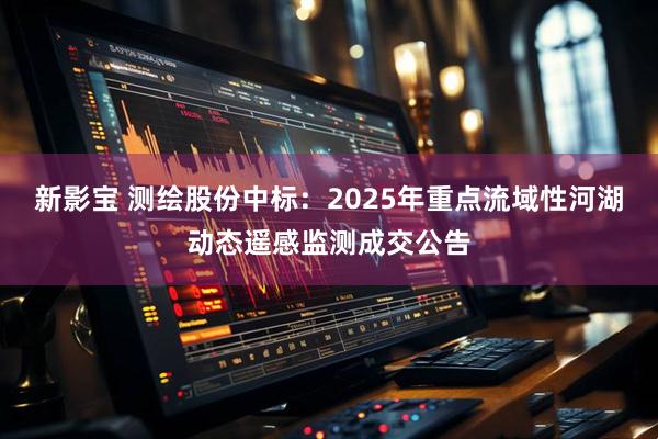 新影宝 测绘股份中标：2025年重点流域性河湖动态遥感监测成交公告