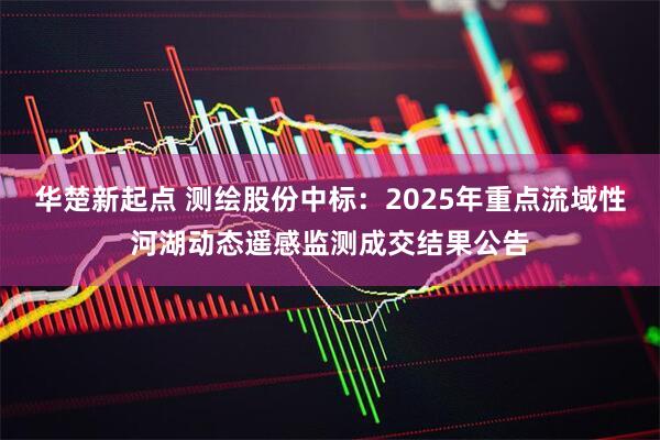 华楚新起点 测绘股份中标：2025年重点流域性河湖动态遥感监测成交结果公告