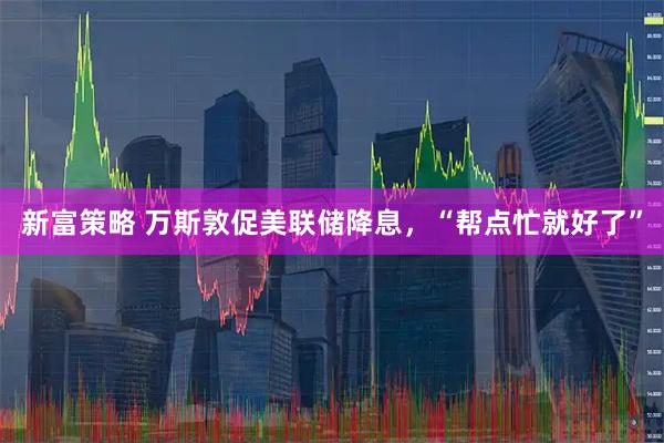 新富策略 万斯敦促美联储降息，“帮点忙就好了”